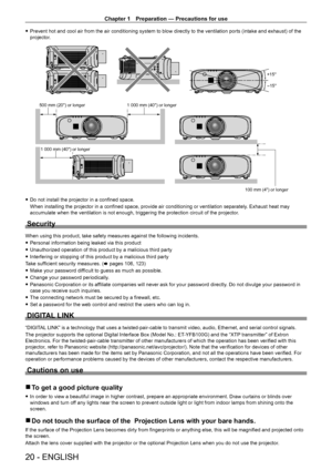 Page 20Chapter 1 Preparation — Precautions for use
20 - ENGLISH
 
f Prevent hot and cool air from the air conditioning system to blow directly to the ventilation ports (intake and exhaust) of the 
projector.
+15°
-15°
100 mm (4) or longer
500 mm (20) or longer
1 000 mm (40) or longer
1 000 mm (40) or longer
 
f Do not install the projector in a confined space.
When installing the projector in a confined space, provide air conditioning or ventilation separately . Exhaust heat may 
accumulate when the ventilation...