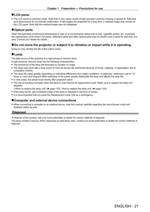Page 21Chapter 1 Preparation — Precautions for use
ENGLISH - 21
 
r LCD panel
 
f The LCD panel is precision-made. Note that in rare cases, pixels of high precision could be missing or always lit. Note that 
such phenomena do not indicate malfunction. If still images are projected for a long time, a residual image may remain on 
the LCD panel. Note that the residual image may not disappear.
 
r Optical parts
When the operating environment temperature is high or in environments wh\
ere lots of dust, cigarette...