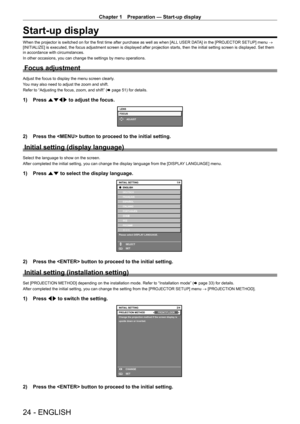 Page 24Chapter 1 Preparation — Start-up display
24 - ENGLISH
Start-up display
When the projector is switched on for the first time after purchase as well as when [ALL USER DATA] in the [PROJECTOR SETUP] menu → 
[INITIALIZE] is executed, the focus adjustment screen is displayed after projection starts, then the initial setting screen is displayed. Set them 
in accordance with circumstances.
In other occasions, you can change the settings by menu operations.
Focus adjustment
Adjust the focus to display the menu...