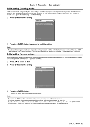 Page 25Chapter 1 Preparation — Start-up display
ENGLISH - 25
Initial setting (standby mode)
Set the operation mode during standby. The default setting is [ECO] that keeps power consumption low during standby. When the network 
function is used during standby, set to [NORMAL]. After completed the initial setting, you can change the setting from the [PROJECTOR 
SETUP] menu → [ECO MANAGEMENT] → [STANDBY MODE].
1) Press qw to switch the setting.
3/4
ENTERSET CHANGE
If STANDBY MODE is set to ECO, you cannot use...