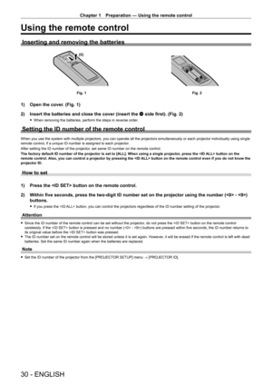 Page 30Chapter 1 Preparation — Using the remote control
30 - ENGLISH
Using the remote control
Inserting and removing the batteries
(ii)(i)
Fig. 1Fig. 2
1) Open the cover. (Fig. 1)
2)  Insert the batteries and close the cover (insert the m side first). (Fig. 2)
 
f When removing the batteries, perform the steps in reverse order.
Setting the ID number of the remote control
When you use the system with multiple projectors, you can operate all th\
e projectors simultaneously or each projector individually using...