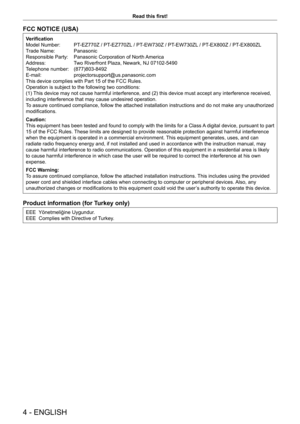 Page 44 - ENGLISH
Read this first!
FCC NOTICE (USA)
Verification
Model Number:  PT-EZ770Z / PT-EZ770ZL / PT-EW730Z / PT-EW730ZL / PT-EX800Z / PT-EX800ZL
Trade Name:   Panasonic
Responsible Party:   Panasonic Corporation of North America
Address:  Two Riverfront Plaza, Newark, NJ 07102-5490
Telephone number:   (877)803-8492
E-mail:   projectorsupport@us.panasonic.com
This device complies with Part 15 of the FCC Rules.
Operation is subject to the following two conditions:
(1) This device may not cause harmful...