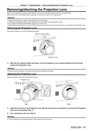 Page 41Chapter 2 Getting Started — Removing/attaching the Projection Lens
ENGLISH - 41
Removing/attaching the Projection Lens
Removing and attaching procedures of the Projection Lens are same for bo\
th standard zoom lens and optional lens.
Move the lens to the home position before replacing or removing the Projection Lens. (x page 52)
Attention
 
f Replace the Projection Lens after turning off the power of the projector.
 
f Do not touch the electrical contact of the Projection Lens. Dust or dirt may cause...