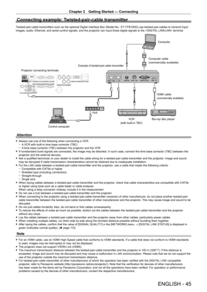 Page 45Chapter 2 Getting Started — Connecting
ENGLISH - 45
Connecting example: Twisted-pair-cable transmitter
Twisted-pair-cable transmitters such as the optional Digital Interface Box (Model No.: ET-YFB100G) use twisted-pair-cables to transmit input 
images, audio, Ethernet, and serial control signals, and the projector can input those digital signals to the  terminal.
Blu-ray disc playerHDMI cable
(commercially available)
Control computer
Projector connecting terminals
Example of twisted-pair-cable...