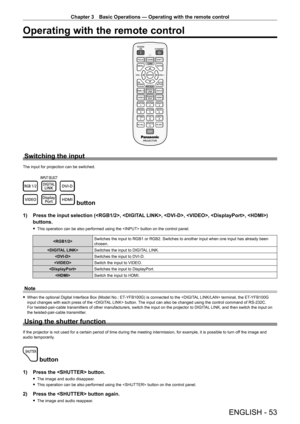 Page 53Chapter 3 Basic Operations — Operating with the remote control
ENGLISH - 53
Operating with the remote control
Switching the input
The input for projection can be switched.
 button
1) Press the input selection (, , , , , ) 
buttons.
 
f This operation can be also performed using the  button on the control panel.
 Switches the input to RGB1 or RGB2. Switches to another input when one input has already been 
chosen.
 Switches the input to DIGITAL LINK.
 Switches the input to DVI-D.
 Switch the input to...