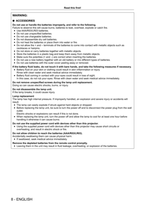 Page 88 - ENGLISH
Read this first!
WARNING:
 
r ACCESSORIES
Do not use or handle the batteries improperly, and refer to the following.
Failure to observe this will cause burns, batteries to leak, overheat, explode or catch fire.
 
f Use AAA/R03/LR03 batteries.
 
f Do not use unspecified batteries.
 
f Do not use chargeable batteries.
 
f Do not disassemble dry cell batteries.
 
f Do not heat the batteries or place them into water or fire.
 
f Do not allow the + and – terminals of the batteries to come into...