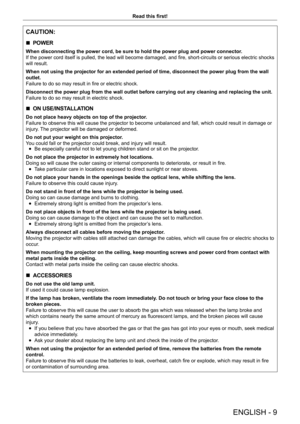 Page 9ENGLISH - 9
Read this first!
CAUTION:
 
r POWER
When disconnecting the power cord, be sure to hold the power plug and power connector
.
If the power cord itself is pulled, the lead will become damaged, and fire, short-circuits or serious electric shocks 
will result.
When not using the projector for an extended period of time, disconnect the power plug from the wall 
outlet.
Failure to do so may result in fire or electric shock.
Disconnect the power plug from the wall outlet before carrying out any...