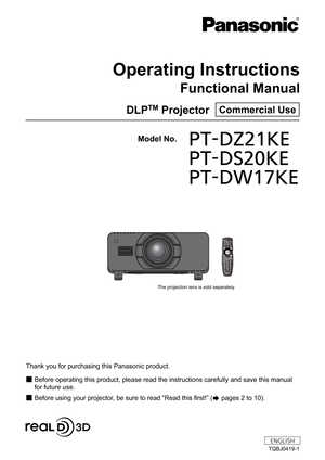 Page 1Thank you for purchasing this Panasonic product.
■ Before operating this product, please read the instructions carefully and save this manual 
for future use.

■ Before using your projector, be sure to read  “
Read this first! ”
 (
 pages 2 to 10).
Model No.	 PT-DZ21KE
	 PT-DS20KE
	 PT-DW17KE
TQBJ0419-1
DLPTM Projector  Commercial Use
Operating Instructions
Functional Manual
ENGLISH
7KHSURMHFWLRQOHQVLVVROGVHSDUDWHO\ 