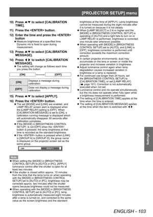 Page 103[PROJECTOR SETUP] menu
ENGLISH - 103
Settings
10) Press ▲▼ to select [CALIBRATION 
TIME].
11) Press the  button.
12) Enter the time and press the  
button
▶z Measure brightness at a specified time. 
Dynamic iris is fixed to open during 
measurement.
13) Press 
▲▼ to select [CALIBRATION 
MESSAGE].
14) Press  ◀▶ to switch [CALIBRATION 
MESSAGE].
▶z The setting will change as follows each time 
you press the button.
[ON][OFF]
[ON] Displays a message during 
calibration.
[OFF] Does not display a message...