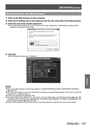 Page 127[NETWORK] menu
ENGLISH - 127
Settings
Accessing from the Web browser
1) Start up the Web browser on the computer.
2)  
Enter the IP
  address set on the projector into the URL entry field of the Web browser.
3)
 
Enter the user name and the password.
▶z The factory default setting of the user name is user1 (user rights)/admin1 (administrator rights) and the 
password is panasonic (lower case).
4) Click OK.
▶zThe [Projector status] page is displayed.
Note
 zIf you use a W

eb browser to control the...