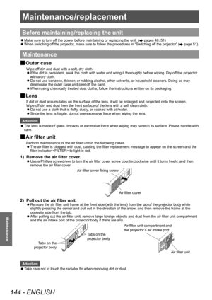 Page 144Maintenance/replacement 
144 - ENGLISH
Maintenance
Maintenance/replacement
Before maintaining/replacing the unit
 zMake sure to turn of
f the power before maintaining or replacing the unit. ( pages 48, 51)
 zW

hen switching off the projector, make sure to follow the procedures in “Switching off the projector” (
 page 51).
Maintenance
▶■ Outer case
Wipe off dirt and dust with a soft, dry cloth.
▶z
If the dirt is persistent, soak the cloth with water and wring it thoroughly before wiping. Dry of
f the...