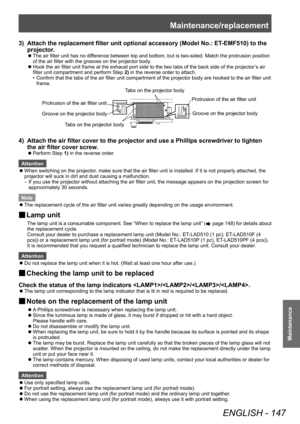 Page 147Maintenance/replacement
ENGLISH - 147
Maintenance
3) Attach the replacement filter unit optional accessory (Model No.: ET-EMF510) to the 
projector .
▶zThe air filter unit has no dif ference between top and bottom, but is two-sided. Match the protrusion position 
of the air filter with the grooves on the projector body.
▶z Hook the air filter unit frame at the exhaust port side to the two tabs of the back side of the projector
’

s air 
filter unit compartment and perform Step  2) in the reverse order to...