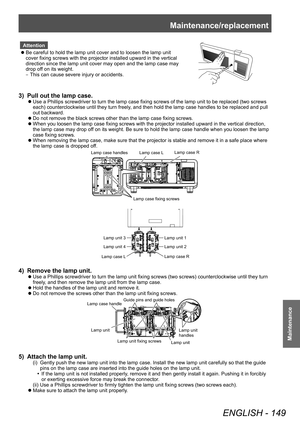 Page 149Maintenance/replacement
ENGLISH - 149
Maintenance
Attention
 zBe careful to hold the lamp unit cover and to loosen the lamp unit 
cover fixing screws with the projector installed upward in the vertical 
d

irection since the lamp unit cover may open and the lamp case may 
drop off on its weight.
–
▶
This can cause severe injury or accidents.
3) Pull out the lamp case.
▶zUse a Phillips screwdriver to turn the lamp case fixing screws of the lamp unit to be replaced (two screws 
each) counterclockwise until...