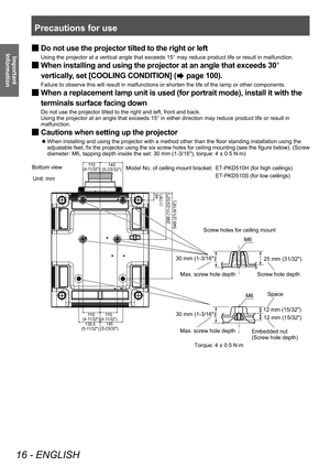 Page 16Precautions for use
16 - ENGLISH
Important 
Information
 ■ Do not use the projector tilted to the right or left
Using the projector at a vertical angle that exceeds 15° may reduce product life or result in malfunction.
 ■When installing and using the projector at an angle that exceeds 30
° 
vertically, set [COOLING CONDITION] (
 page 100).
Failure to observe this will result in malfunctions or shorten the life of the lamp or other components.
 ■ When a replacement lamp unit is used (for portrait mode),...