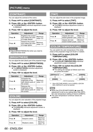 Page 66[PICTURE] menu
66 - ENGLISH
Settings
[CONTRAST]
You can adjust the contrast of the colors.
1) Press ▲▼ to select [CONTRAST].
2)  
Press  ◀▶ or the  button.
▶z
The  [CONTRAST] individual adjustment screen 
is displayed.
3) Press ◀▶ to adjust the level.
Operation Adjustment Range
Press  ▶. Brightens the screen 
and makes the color 
of image deeper. Maximum 
value +31
Press  ◀. Darkens the screen 
and makes the color 
of image lighter. Minimum 
value –31
Attention
 z Adjust [BRIGHTNESS] first when you need...