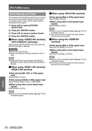 Page 70[PICTURE] menu
70 - ENGLISH
Settings
[SYSTEM SELECTOR]
The projector will automatically detect the input signal, 
but you can set the system method manually when 
an unstable signal is input. Set the system method 
matching the input signal.
1) Press ▲▼ to select [SYSTEM 
SELECT OR].
2)
 
Press the  button.
3)

 
Press  ▲▼ to select a system format.
4)

 
Press the  button.
▶■ When using  terminal, 
/ terminals
Select [AUTO], [NTSC], [NTSC4.43], [PAL], [PAL-M], 
[PAL-N], [SECAM], or [PAL60].
Attention
 z...