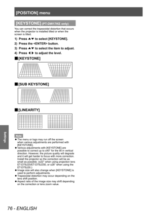 Page 76[POSITION] menu
76 - ENGLISH
Settings
[KEYSTONE] (PT-DW17KE only)
You can correct the trapezoidal distortion that occurs 
when the projector is installed tilted or when the 
screen is tilted.
1) Press ▲▼ to select [KEYST
ONE].
2)  
Press the  button.
3)

 
Press  ▲▼ to select the item to adjust.
4)

 
Press  ◀▶ to adjust the level.
▶■[KEYST ONE]
▶■[SUB KEYST ONE]
▶■[LINEARITY]
Note
 z
The menu or logo may run of

f the screen 
when various adjustments are performed with 
[KEYSTONE].
 z V

arious...