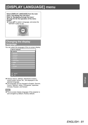 Page 81[DISPLAY LANGUAGE] menu
ENGLISH - 81
Settings
Select [DISPLAY LANGUAGE] from the main 
menu, and display the sub-menu.
Refer to “Navigating through the menu” 
(
 page 61) for the operation of the menu 
screen.
 z Press 
▲▼ to select a language, and press the 
 button to set.
Changing the display 
language
You can select the language of the on-screen display.
ENTER
DISPLAY LANGUAGE
SELECT
SET
 zVarious menus, settings, adjustment screens, 
control button names, etc., are displayed in the 
selected...