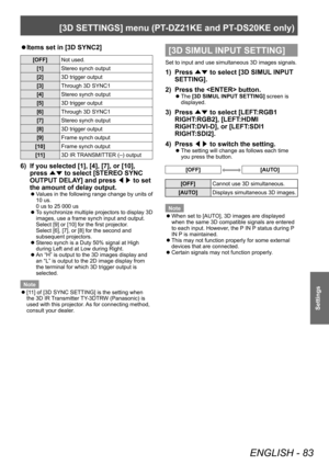 Page 83[3D SETTINGS] menu (PT-DZ21KE and PT- DS20KE only)
ENGLISH - 83
Settings
▶zItems set in [3D SYNC2]
[OFF]
Not used.
[1] Stereo synch output
[2] 3D trigger output
[3] Through 3D SYNC1
[4] Stereo synch output
[5] 3D trigger output
[6] Through 3D SYNC1
[7] Stereo synch output
[8] 3D trigger output
[9] Frame synch output
[10] Frame synch output
[11] 3D IR TRANSMITTER (–) output
6) If you selected [1], [4], [7], or [10], 
press 
▲▼ to select [STEREO SYNC 
OUTPUT DELA
Y] and press ◀▶ to set 
the amount of delay...