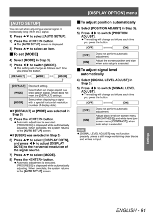 Page 91[DISPLAY OPTION] menu
ENGLISH - 91
Settings
[AUTO SETUP]
You can set when adjusting a special signal or 
horizontally long (16:9, etc.) signal.
1) Press ▲▼ to select [AUT
O SETUP].
2)  
Press the  button.
▶z The  [AUTO SETUP] screen is displayed.
3) Press 
▲▼ to select an item.
▶■To set [MODE]
4) Select [MODE] in Step 3).
5)  
Press  ◀▶ to switch [MODE].
▶z
The setting will change as follows each time 
you press the button.
[DEFAULT][WIDE][USER]
[DEFAULT]
Standard setting.
[WIDE] Select when an image...