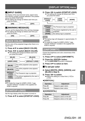 Page 95[DISPLAY OPTION] menu
ENGLISH - 95
Settings
▶■[INPUT GUIDE]
Set display of the input terminal name, signal name 
and memory number currently selected in the position 
set by the [OSD POSITION].
 z
The setting will change as follows each time you 
press the button.
[ON][OFF]
▶■ [W ARNING MESSAGE]
You can set the display/hide of the warning message.
 z
The setting will change as follows each time you 
press the button.
[ON][OFF]
[BACK COLOR]
Set the color of the projected image when there is no 
signal...