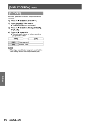 Page 98[DISPLAY OPTION] menu
98 - ENGLISH
Settings
[CUT OFF]
Each red, green and blue color component can be 
removed.
1) Press ▲▼ to select [CUT OFF].
2)  
Press the  button.
▶z The  [CUT OFF] screen is displayed.
3) Press 
▲▼ to select [RED], [GREEN], 
or [BLUE].
4)
 
Press  ◀▶ to switch.
▶z
The setting will change as follows each time 
you press the button.
[OFF][ON]
[OFF]
Disables cutoff.
[ON] Enables cutoff.
Note
 z When input is switched or a signal is switched, the 
cutof

f setting returns to its...