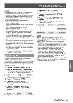 Page 101[PROJECTOR SETUP] menu
ENGLISH - 101
Settings
Note
 zFor a set time after [LAMP

 SELECT] is switched, 
[LAMP SELECT] cannot be switched again, 
because the speed of the lamp replacement cycle 
will increase. Repeatedly switching [LAMP SELECT] 
in a short time will also increase the speed of the 
lamp replacement cycle.
 z The colors of the items indicate the status.
Green → Current setting
Y

ellow → Current setting
(When there is a lamp that cannot turn on or failed 
to turn on)
Red → Lamp that has...