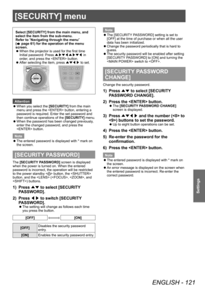 Page 121[SECURITY] menu
ENGLISH - 121
Settings
[SECURITY] menu
Select [SECURITY] from the main menu, and 
select the item from the sub-menu.
Refer to “Navigating through the menu” 
(
 page 61) for the operation of the menu 
screen.
 z When the projector is used for the first time
Initial password: Press 
▲▶▼◀▲▶▼◀ in 
order

, and press the  button.
 zAfter selecting the item, press 
▲▼◀▶ to set.
Attention
 z
When you select the 

[SECURITY] from the main 
menu and press the  button, entering a 
password is...