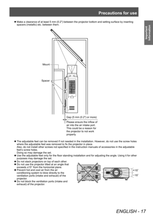 Page 17Precautions for use
ENGLISH - 17
Important 
Information
▶z Do not stack projectors on top of each other .
▶z
Do not use the projector tilted at an angle that 
exceeds ±15° from the horizontal plane.
▶zPrevent hot and cool air from the air 
conditioning system to blow directly to the 
ventilation ports (intake and exhaust) of the 
projector

.
▶zDo not block the ventilation ports (intake and 
exhaust) of the projector

.
▶zMake a clearance of at least 5 mm (0.2") between the projector bottom and...