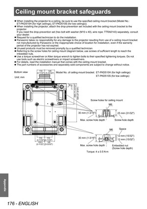 Page 176Ceiling mount bracket safeguards
176 - ENGLISH
Appendix
 zWhen installing the projector to a ceiling, be sure to use the specified ceiling mount bracket (Model No.: 
ET
-PKD510H (for high ceilings), ET-PKD510S (for low ceilings)).
 zWhen installing the projector

, attach the drop-prevention set included with the ceiling mount bracket to the 
projector.
If you need the drop-prevention set (hex bolt with washer (M10 x 40), wire rope: TTRA0143) separately, consult 
your dealer.
 z Request for a qualified...