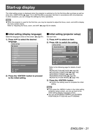Page 21Start-up display
ENGLISH - 21
Preparation
Start-up display
The initial setting screen is displayed when the projector is switched on for the first time after purchase as well as 
when [ALL USER DATA] (
 page 114) in [INITIALIZE] is executed. Set them in accordance with circumstances.
In other occasions, you can change the settings by menu operations.
Note
 z When the projector is used for the first time, you may be required to adjust the focus, zoom, and shift to display 
the menu screen clearly

....