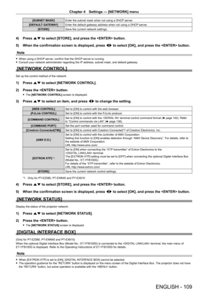 Page 109Chapter 4 Settings — [NETWORK] menu
ENGLISH - 109
[SUBNET MASK]Enter the subnet mask when not using a DHCP server.
[DEFAULT GATEWAY]Enter the default gateway address when not using a DHCP server.
[STORE]Save the current network settings.
4) Press as to select [STORE], and press the  button.
5) When the confirmation screen is displayed, press qw to select [OK], and press the  button.
Note
 fWhen using a DHCP server, confirm that the DHCP server is running. fConsult your network administrator regarding the...