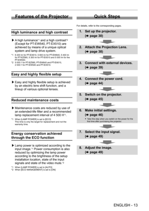 Page 13 
ENGLISH - 13
Features of the Projector
High luminance and high contrast
 /£A high luminance*1 and a high contrast*2 
(Except for PT-EW540, PT-EX510) are 
achieved by means of a unique optical 
system and lamp drive system.
*1 6 200 lm for PT-EX610, 5 800 lm for PT -EW640, 5 400 lm for PT-EZ580, 5 300 lm for PT -EX510 and 5 000 lm for the PT-EW540.*2 5 000:1 for PT -EZ580, PT-EW640 and PT -EX610,2 000:1 for PT-EW540 and PT -EX510.
Easy and highly flexible setup
 /£Easy and highly flexible setup is...