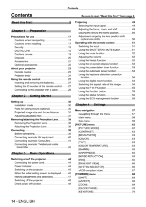 Page 1414 - ENGLISH
Contents
Contents
Read this first!    2
Chapter 1 Preparation
Precautions for use    17
Cautions when transporting    17
Cautions when installing    17
Security    1 9
DIGITAL LINK    1 9
Cautions on use    1 9
Disposal    20
Accessories    21
Optional accessories    22
About your projector    2 3
Remote control    23
Projector body    24
Using the remote control    2 7
Inserting and removing the batteries    27
Setting the ID number of the remote control    27
Connecting to the projector...