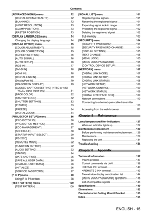 Page 15ENGLISH - 15
Contents
[ADVANCED MENU] menu    7 2
[DIGITAL CINEMA REALITY]    72
[BLANKING]    72
[INPUT RESOLUTION]    73
[CLAMP POSITION]    73
[RASTER POSITION]    73
[DISPLAY LANGUAGE] menu    74
Changing the display language    74
[DISPLAY OPTION] menu    7 5
[COLOR ADJUSTMENT]    7 5
[COLOR CORRECTION]    7 5
[SCREEN SETTING]    76
[AUTO SIGNAL]    76
[AUTO SETUP]    76
[RGB IN]    77
[DVI-D IN]    78
[HDMI IN]    78
[DIGITAL LINK IN]    7 9
[DisplayPort IN]    7 9
[ON-SCREEN DISPLAY]    7 9...