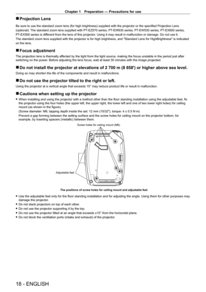 Page 18Chapter 1 Preparation — Precautions for use
18 - ENGLISH
 rProjection Lens
Be sure to use the standard zoom lens (for high brightness) supplied with the projector or the specified Projection Lens
(optional). The standard zoom lens supplied with PT-EZ570 series, PT-EW630 series, PT -EW530 series, PT-EX600 series,
PT-EX500 series is different from the lens of this projector. Using it may result in malfunction or damage. Do not use it.
The standard zoom lens supplied with the projector is for high...