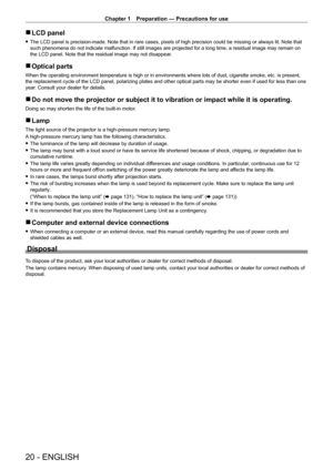 Page 20Chapter 1 Preparation — Precautions for use
20 - ENGLISH
 rLCD panel
 fThe LCD panel is precision-made. Note that in rare cases, pixels of high precision could be missing or always lit. Note that 
such phenomena do not indicate malfunction. If still images are projected for a long time, a residual image may remain on 
the LCD panel. Note that the residual image may not disappear.
 rOptical parts
When the operating environment temperature is high or in environments wh\
ere lots of dust, cigarette smoke,...