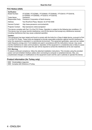 Page 44 - ENGLISH
Read this first!
FCC Notice (USA)
Verification
Model Number:  PT-EZ580 / PT-EZ580L / PT-EW640 / PT-EW640L / PT-EX610 / PT-EX610L 
                                  PT-EW540 / PT-EW540L / PT-EX510 / PT-EX510L
Trade Name:  Panasonic
Responsible Party:  Panasonic Corporation of North America
Address:         Two Riverfront Plaza, Newark, NJ 07102-5490
General Contact:       http://www.panasonic.com/contactinfo
Projector Contact:     http://panasonic.net/avc/projector/
This device complies with...