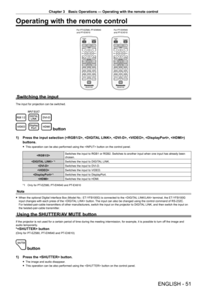 Page 51Chapter 3 Basic Operations — Operating with the remote control
ENGLISH - 51
Operating with the remote control
For PT-EZ580, PT -EW640  
and PT -EX610 For PT
-EW540 
and PT -EX510
Switching the input
The input for projection can be switched.
 button
1) Press the input selection (, , , , , ) 
buttons.
 fThis operation can be also performed using the  button on the control panel.
Switches the input to RGB1 or RGB2. Switches to another input when one input has already been chosen.
 *1 Switches the input to...