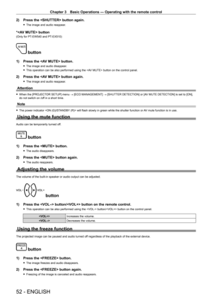 Page 52Chapter 3 Basic Operations — Operating with the remote control
52 - ENGLISH
2) Press the  button again.
 fThe image and audio reappear.
* button
(Only for PT-EW540 and PT -EX510)
 button
1) Press the  button.
 fThe image and audio disappear.
 fThis operation can be also performed using the  button on the control panel.
2) Press the  button again.
 fThe image and audio reappear.
Attention
 fWhen the [PROJECTOR SETUP] menu → [ECO MANAGEMENT] → [SHUTTER DETECTION] or [AV MUTE DETECTION] is set to [ON], do...