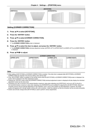 Page 71Chapter 4 Settings — [POSITION] menu
ENGLISH - 71
[KEYSTONE]
[VERTICAL][HORIZONTAL]
Setting [CORNER CORRECTION]
1) Press as to select [KEYSTONE].
2) Press the  button.
3) Press as to select [CORNER CORRECTION].
4) Press the  button.
 fThe [CORNER CORRECTION] screen is displayed.
5) Press as to select the item to adjust, and press the  button.
 fThe [CORNER CORRECTION] individual adjustment screen ([UPPER LEFT], [UPPER RIGHT], [LOWER LEFT] or [LOWER RIGHT]) is displayed.
6) Press asqw to adjust.
[CORNER...