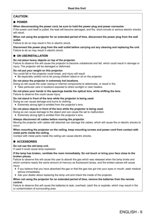 Page 9ENGLISH - 9
Read this first!
CAUTION:
 rPOWER
When disconnecting the power cord, be sure to hold the power plug and power connector.
If the power cord itself is pulled, the lead will become damaged, and fire, short-circuits or serious electric shocks 
will result.
When not using the projector for an extended period of time, disconnect the power plug from the wall 
outlet.
Failure to do so may result in fire or electric shock.
Disconnect the power plug from the wall outlet before carrying out any cleaning...