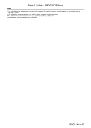 Page 85Chapter 4 Settings — [DISPLAY OPTION] menu
ENGLISH - 85
Note
 fThe magnification can be adjusted in increments of 0.1 between 1.0x and 2.0x. For some computer signals, the magnification can be adjusted up to 3.0x. fThe digital zoom function is canceled if the  button is pressed during a digital zoom. fThe digital zoom function is canceled if the input signal changes during\
 a digital zoom. fDuring a digital zoom, the freeze function is disabled.   
