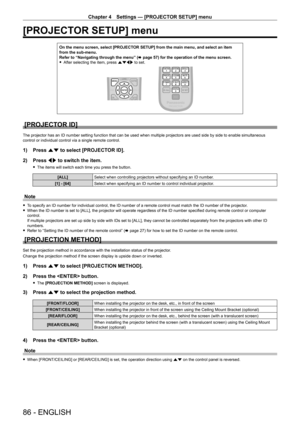 Page 86Chapter 4 Settings — [PROJECTOR SETUP] menu
86 - ENGLISH
[PROJECTOR SETUP] menu
On the menu screen, select [PROJECTOR SETUP] from the main menu, and select an item from the sub-menu.Refer to “Navigating through the menu” (x page 57) for the operation of the menu screen. fAfter selecting the item, press asqw to set.
[PROJECTOR ID]
The projector has an ID number setting function that can be used when multiple projectors are used side by side to enable simultaneous control or individual control via a single...
