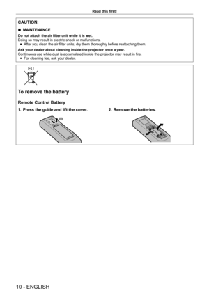 Page 1010 - ENGLISH
Read this first!
CAUTION:
 rMAINTENANCE
Do not attach the air filter unit while it is wet.
Doing so may result in electric shock or malfunctions.
 fAfter you clean the air filter units, dry them thoroughly before reattaching them.
Ask your dealer about cleaning inside the projector once a year.
Continuous use while dust is accumulated inside the projector may result in fire.
 fFor cleaning fee, ask your dealer.
To remove the battery
Remote Control Battery
1. Press the guide and lift the...