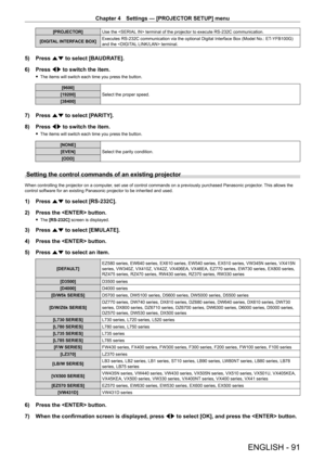 Page 91Chapter 4 Settings — [PROJECTOR SETUP] menu
ENGLISH - 91
[PROJECTOR]Use the  terminal of the projector to execute RS-232C communication.
[DIGITAL INTERFACE BOX]Executes RS-232C communication via the optional Digital Interface Box (Model No.: ET-YFB100G) and the  terminal.
5) Press as to select [BAUDRATE].
6) Press qw to switch the item.
 fThe items will switch each time you press the button.
[9600]
Select the proper speed.[19200]
[38400]
7) Press as to select [PARITY].
8) Press qw to switch the item....