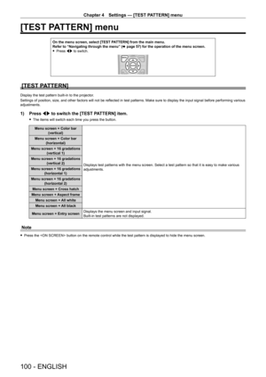 Page 100Chapter 4 Settings — [TEST PATTERN] menu
100 - ENGLISH
[TEST PATTERN] menu
On the menu screen, select [TEST PATTERN] from the main menu.Refer to “Navigating through the menu” (x page 57) for the operation of the menu screen. fPress qw to switch.
[TEST PATTERN]
Display the test pattern built-in to the projector.
Settings of position, size, and other factors will not be reflected in test patterns. Make sure to display the input signal before performing various adjustments.
1) Press qw to switch the [TEST...