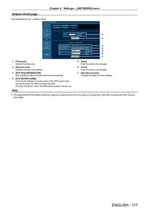 Page 117Chapter 4 Settings — [NETWORK] menu
ENGLISH - 117
[Adjust clock] page
Click [Detailed set up] → [Adjust clock].
1
2
3
4
5
6
7
1 [Timezone]Selects the time zone.
2 [Set time zone]Updates the time zone setting.
3 [NTP SYNCHRONIZATION]Sets to [ON] to adjust the date and time automatically.
4 [NTP SERVER NAME]Enter the IP address or server name of the NTP server when you set to adjust the date and time manually.(To enter the server name, the DNS server needs to be set up.)
5 [Date]Enter the date to be...