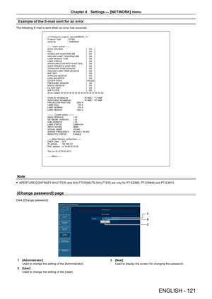 Page 121Chapter 4 Settings — [NETWORK] menu
ENGLISH - 121
Example of the E-mail sent for an error
The following E-mail is sent when an error has occurred.
=== P anas onic  pr ojec t or  r epor t ( E RRO R)  ===
P r ojec t or  Ty pe  :  E Z 580
S er ial No :  S N9250024
-----  check syst em -----
M A I N CP U B US   [   O K   ]
FA N   [   O K   ]
INTAKE AIR T EMPERAT URE  [   O K   ]
ARO UND LAMP T EMPERAT URE  [   O K   ]
LAMP REMAIN T IME  [   O K   ]
LAMP STAT US  [   O K   ]
A P E RT URE (CO NT RA S T-S HUT T...