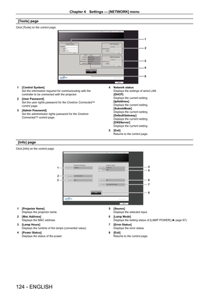 Page 124Chapter 4 Settings — [NETWORK] menu
124 - ENGLISH
[Tools] page
Click [Tools] on the control page.
1
2
3
4
5
1 [Control System]Set the information required for communicating with the controller to be connected with the projector.
2 [User Password]Set the user rights password for the Crestron ConnectedTM control page.
3 [Admin Password]Set the administrator rights password for the Crestron 
ConnectedTM control page.
4 Network statusDisplays the settings of wired LAN.[DHCP]Displays the current...